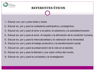 REFERENTES ÉTICOS
1.- Educar con, por y para todas y todos.
2.- Educar en, por y para la ciudadanía participativa y protagónica.
3.- Educar en, por y para el amor a la patria, la soberanía y la autodeterminación.
4.- Educar en, por y para el amor, el respeto y la afirmación de la condición humana.
5.- Educar en, por y para la interculturalidad y la valoración de la diversidad.
6.- Educar en, por y para el trabajo productivo y la transformación social.
7.- Educar en, por y para la preservación de la vida en el planeta.
8.- Educar en, por y para la libertad y una visión crítica del mundo.
9.- Educar en, por y para la curiosidad y la investigación.
 