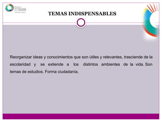 TEMAS INDISPENSABLES
Reorganizar ideas y conocimientos que son útiles y relevantes, trasciende de la
escolaridad y se extiende a los distintos ambientes de la vida. Son
temas de estudios. Forma ciudadanía.
 
