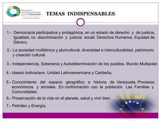 TEMAS INDISPENSABLES
1.- Democracia participativa y protagónica, en un estado de derecho y de justicia,
Igualdad, no discriminación y justicia social. Derechos Humanos. Equidad de
Género.
2.- La sociedad multiétnica y pluricultural, diversidad e interculturalidad, patrimonio
y creación cultural.
3.- Independencia, Soberanía y Autodeterminación de los pueblos. Mundo Multipolar.
4.- Ideario bolivariano. Unidad Latinoamericana y Caribeña.
5.- Conocimiento del espacio geográfico e historia de Venezuela. Procesos
económicos y sociales. En conformación con la población. Las Familias y
Comunidades.
6.- Preservación de la vida en el planeta, salud y vivir bien.
7.- Petróleo y Energía.
 