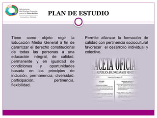 PLAN DE ESTUDIO
Tiene como objeto regir la
Educación Media General a fin de
garantizar el derecho constitucional
de todas las personas a una
educación integral, de calidad,
permanente y en igualdad de
condiciones y oportunidades
basada en los principios de
inclusión, permanencia, diversidad,
participación, pertinencia,
flexibilidad.
Permite afianzar la formación de
calidad con pertinencia sociocultural
favorecer el desarrollo individual y
colectivo.
 