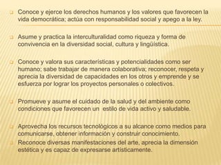    Conoce y ejerce los derechos humanos y los valores que favorecen la
    vida democrática; actúa con responsabilidad social y apego a la ley.

   Asume y practica la interculturalidad como riqueza y forma de
    convivencia en la diversidad social, cultura y lingüística.

   Conoce y valora sus características y potencialidades como ser
    humano; sabe trabajar de manera colaborativa; reconocer, respeta y
    aprecia la diversidad de capacidades en los otros y emprende y se
    esfuerza por lograr los proyectos personales o colectivos.

   Promueve y asume el cuidado de la salud y del ambiente como
    condiciones que favorecen un estilo de vida activo y saludable.

   Aprovecha los recursos tecnológicos a su alcance como medios para
    comunicarse, obtener información y construir conocimiento.
   Reconoce diversas manifestaciones del arte, aprecia la dimensión
    estética y es capaz de expresarse artísticamente.
 