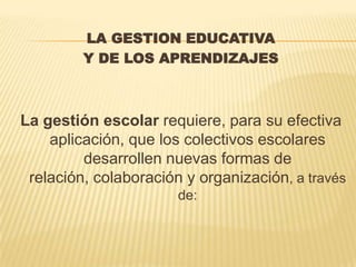 LA GESTION EDUCATIVA
         Y DE LOS APRENDIZAJES



La gestión escolar requiere, para su efectiva
    aplicación, que los colectivos escolares
         desarrollen nuevas formas de
 relación, colaboración y organización, a través
                       de:
 