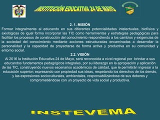 2. 1. MISIÒN
Formar integralmente al educando en sus diferentes potencialidades intelectuales, biofísica y
axiológicas de igual forma incorporar las TIC como herramientas y estrategias pedagógicas para
facilitar los procesos de construcción del conocimiento respondiendo a los cambios y exigencias de
la sociedad del conocimiento mediante acciones estructuradas encaminadas a desarrollar la
personalidad y la capacidad de proyectarse de forma activa y productiva en su comunidad y
entorno social.
                                              2.2. VISIÒN
  Al 2016 la Institución Educativa 24 de Mayo, será reconocida a nivel regional por brindar a sus
  educandos fundamentos pedagógicos integrales, por su liderazgo en la apropiación y aplicación
de las TIC, construyendo nuevos escenarios académicos de calidad, que le permitirán ingresar a la
 educación superior; expresando con propiedad sus ideas, respetando los derechos de los demás,
         y las expresiones socioculturales, ambientales, responsabilizándose de sus deberes y
                    comprometiéndose con un proyecto de vida social y productiva.
 
