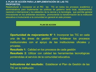 4. PLAN DE ACCIÓN PARA LA IMPLEMENTACIÓN DE LAS TIC
PROPOSITOS:
Reestructurar e incorporar en el PEI las TIC en todos los procesos académico y
administrativos para implementar las políticas de gobierno tanto local, departamental,
nacional e internacional y los adelantos de la ciencia y la tecnología, que permita generar
innovaciones en los ambientes escolares, promoviendo la transformación de la institución
educativa e involucrando a la comunidad en general en este proceso.


                                   PLAN DE ACCION




    Oportunidad de mejoramiento N° 1: Incorporar las TIC en cada
    una de las áreas de gestión para fortalecer los procesos
    institucionales con el apoyo de las instituciones oficiales y
    privadas.
    Resultado 1: Calidad en los procesos de cada gestión
    Resultado 2: Utilizar con calidad las herramientas tecnológicas
    poniéndolas al servicio de la comunidad educativa.

    Indicadores del resultado: Establecer el Plan de Gestión de las
    TIC en la institución
 