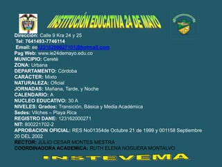 Dirección: Calle 9 Kra 24 y 25
Tel: 7641493-7746114
Email: ee12316200027101@hotmail.com
Pag Web: www.ie24demayo.edu.co
MUNICIPIO: Cereté
ZONA: Urbana
DEPARTAMENTO: Córdoba
CARÁCTER: Mixto
NATURALEZA: Oficial
JORNADAS: Mañana, Tarde, y Noche
CALENDARIO: A
NUCLEO EDUCATIVO: 30 A
NIVELES: Grados: Transición, Básica y Media Académica
Sedes: Vilches – Playa Rica
REGISTRO DANE: 123162000271
NIT: 800221702-2
APROBACION OFICIAL: RES No01354de Octubre 21 de 1999 y 001158 Septiembre
20 DEL 2002
RECTOR: JULIO CESAR MONTES MESTRA
COORDINADORA ACADEMICA: RUTH ELENA NOGUERA MONTALVO
 