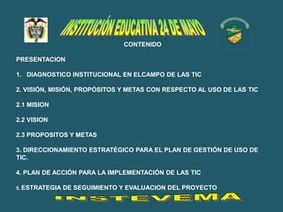 CONTENIDO

PRESENTACION

1. DIAGNOSTICO INSTITUCIONAL EN ELCAMPO DE LAS TIC

2. VISIÓN, MISIÓN, PROPÓSITOS Y METAS CON RESPECTO AL USO DE LAS TIC

2.1 MISION

2.2 VISION

2.3 PROPOSITOS Y METAS

3. DIRECCIONAMIENTO ESTRATÉGICO PARA EL PLAN DE GESTIÓN DE USO DE
TIC.

4. PLAN DE ACCIÓN PARA LA IMPLEMENTACIÓN DE LAS TIC

5. ESTRATEGIA   DE SEGUIMIENTO Y EVALUACION DEL PROYECTO
 