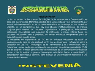 PRESENTACION
La incorporación de las nuevas Tecnologías de la Información y Comunicación es
cada día mayor en los diferentes ámbitos de la vida cotidiana y del conocimiento, por
lo cual su implementación en los procesos educativos se constituye en una necesidad
urgente. Es un compromiso que hay que abordar institucionalmente de manera
conjunta para mejorar los procesos organizativos y pedagógicos, brindándoles
estrategias innovadoras que propicien la motivación y mayor interés hacia los
procesos educativos, con el propósito de formar individuos competentes para las
expectativas del mundo actual.
La necesidad de implementar las TIC en los procesos educativos de todas las
Instituciones del país es una realidad por lo que es importante reflexionar sobre la
utilización de Las TIC (Tecnologías de la Información y la Comunicación) en la
Educación como medio de construcción de proceso enseñanza-aprendizaje (E-A),
que se adapten lo mejor posible a las características de las comunidades educativas
y con el fin de aplicar o generar tecnologías orientadas hacia la capacitación y
actualización del directivo-docente, para avanzar de una educación tradicional a una
educación innovadora.
 