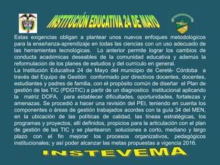 Estas exigencias obligan a plantear unos nuevos enfoques metodológicos
para la enseñanza-aprendizaje en todas las ciencias con un uso adecuado de
las herramientas tecnológicas. Lo anterior permite lograr los cambios de
conducta académicas deseables de la comunidad educativa y además la
reformulación de los planes de estudios y del currículo en general.
La Institución Educativa 24 de Mayo del municipio de Cereté- Córdoba a
través del Equipo de Gestión conformado por directivos docentes, docentes,
estudiantes y padres de familia, con el propósito común de diseñar el Plan de
gestión de las TIC (PDGTIC) a partir de un diagnostico institucional aplicando
la matriz DOFA, para establecer dificultades, oportunidades, fortalezas y
amenazas. Se procedió a hacer una revisión del PEI, teniendo en cuenta los
componentes o áreas de gestión trabajados acordes con la guía 34 del MEN,
en la ubicación de las políticas de calidad, las líneas estratégicas, los
programas y proyectos, allí definidos, propicios para la articulación con el plan
de gestión de las TIC y se plantearon soluciones a corto, mediano y largo
plazo con el fin mejorar los procesos organizativos, pedagógicos
institucionales; y así poder alcanzar las metas propuestas a vigencia 2016.
 