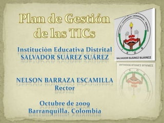 Plan de Gestión de las TICs Instituciòn Educativa Distrital SALVADOR SUÁREZ SUÁREZ NELSON BARRAZA ESCAMILLA Rector Octubre de 2009 Barranquilla, Colombia 