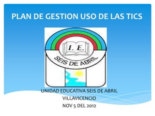 PLAN DE GESTION USO DE LAS TICS




      UNIDAD EDUCATIVA SEIS DE ABRIL
              VILLAVICENCIO
              NOV 5 DEL 2012
 
