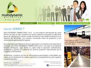 AFILIADOS     PRODUCTOS



                                  QUIENES SOMOS ?          NUESTRA MISION                NUESTRA VISION         NUESTROS VALORES




Quienes           SOMOS ?
MULTIDYNAMIC MARKETING S.A.S., es una empresa internacional de venta
directa con sede en USA, contamos con socios y alianzas comerciales en diferentes
países de Latinoamérica. Hemos creado el sistema de más rápido crecimiento en la
Industria del NETWORK, con nuestras reconocidas líneas de productos y una
extraordinaria oportunidad de negocios.                                                          Casa matriz en USA:
                                                                                                 6621 Helmsley Cir, Windermere,
Para seguridad y garantía de las diversas operaciones, la compañía está registrada en            FL 34786, EEUU
Colombia como MULTIDYNAMIC MARKETING S.A.S., con sede en la ciudad de
Medellín (Antioquia), lugar donde se realiza toda la operación administrativa,
distribución y garantía de calidad de los diversos productos representados por la
compañía a nivel nacional.

Actualmente, contamos con más de 400 productos garantizados a nivel global, una
sólida red de distribución de amplia experiencia y acompañamiento para ayudarte
cuando lo necesites.
                                                              Multidynamic Marketing S.A.S.
Medellín (Ant.) - COLOMBIA                                              Nit: 900.368.503-2
Diagonal 47 Calle 15 Sur 51 - (57-4) 448 4757 - 411 1757
email: servicioalcliente@multidynamicmarketing.com                    MM.MultidynamicMarketing
 