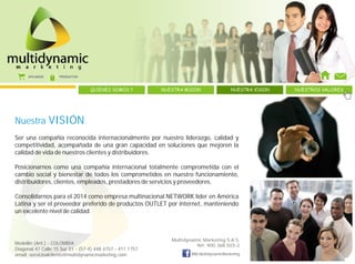 AFILIADOS     PRODUCTOS



                                  QUIENES SOMOS ?          NUESTRA MISION                NUESTRA VISION   NUESTROS VALORES




Nuestra           VISIÓN
Ser una compañía reconocida internacionalmente por nuestro liderazgo, calidad y
competitividad, acompañada de una gran capacidad en soluciones que mejoren la
calidad de vida de nuestros clientes y distribuidores.

Posicionarnos como una compañía internacional totalmente comprometida con el
cambio social y bienestar de todos los comprometidos en nuestro funcionamiento,
distribuidores, clientes, empleados, prestadores de servicios y proveedores.

Consolidarnos para el 2014 como empresa multinacional NETWORK líder en América
Latina y ser el proveedor preferido de productos OUTLET por internet, manteniendo
un excelente nivel de calidad.



                                                              Multidynamic Marketing S.A.S.
Medellín (Ant.) - COLOMBIA                                              Nit: 900.368.503-2
Diagonal 47 Calle 15 Sur 51 - (57-4) 448 4757 - 411 1757
email: servicioalcliente@multidynamicmarketing.com                    MM.MultidynamicMarketing
 