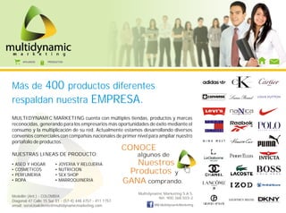 AFILIADOS    PRODUCTOS




Más de 400 productos diferentes
respaldan nuestra EMPRESA.
MULTIDYNAMIC MARKETING cuenta con múltiples tiendas, productos y marcas
reconocidas, generando para los empresarios más oportunidades de éxito mediante el
consumo y la multiplicación de su red. Actualmente estamos desarrollando diversos
convenios comerciales con compañías nacionales de primer nivel para ampliar nuestro
portafolio de productos.
                                                           CONOCE
NUESTRAS LINEAS DE PRODUCTO:                                  algunos de
•   ASEO Y HOGAR        •   JOYERIA Y RELOJERIA               Nuestros
•
•
    COSMETICOS
    PERFUMERIA
                        •
                        •
                            NUTRICION
                            SEX SHOP
                                                            Productos y
•   ROPA                •   MARROQUINERIA                  GANA comprando.
                                                              Multidynamic Marketing S.A.S.
Medellín (Ant.) - COLOMBIA                                              Nit: 900.368.503-2
Diagonal 47 Calle 15 Sur 51 - (57-4) 448 4757 - 411 1757                                         GEOFFREY BEENE

email: servicioalcliente@multidynamicmarketing.com                    MM.MultidynamicMarketing
 