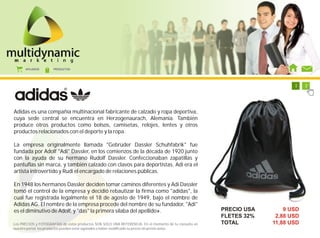AFILIADOS      PRODUCTOS




                                                                                                           1   1   1   1   1   1   1   2




Adidas es una compañía multinacional fabricante de calzado y ropa deportiva,
cuya sede central se encuentra en Herzogenaurach, Alemania. También
produce otros productos como bolsos, camisetas, relojes, lentes y otros
productos relacionados con el deporte y la ropa.

La empresa originalmente llamada "Gebrüder Dassler Schuhfabrik" fue
fundada por Adolf "Adi" Dassler, en los comienzos de la década de 1920 junto
con la ayuda de su hermano Rudolf Dassler. Confeccionaban zapatillas y
pantuflas sin marca, y también calzado con clavos para deportistas. Adi era el
artista introvertido y Rudi el encargado de relaciones públicas.

En 1948 los hermanos Dassler deciden tomar caminos diferentes y Adi Dassler
tomó el control de la empresa y decidió rebautizar la firma como "adidas", la
cual fue registrada legalmente el 18 de agosto de 1949, bajo el nombre de
Adidas AG. El nombre de la empresa procede del nombre de su fundador, "Adi"
es el diminutivo de Adolf, y "das" la primera sílaba del apellido».                                     PRECIO USA             9 USD
                                                                                                        FLETES 32%          2,88 USD
Los PRECIOS y FOTOGRAFÍAS de estos productos SON SOLO UNA REFERENCIA. En el momento de tu consulta en   TOTAL              11,88 USD
nuestro portal, los productos pueden estar agotados o haber modificado su precio sin previo aviso.
 