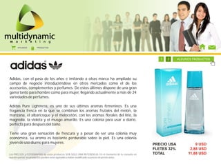 AFILIADOS      PRODUCTOS




                                                                                      1     1    1      1   1   1   1   2    ALGUNOS PRODUCTOS




Adidas, con el paso de los años e imitando a otras marca ha ampliado su
campo de negocio introduciéndose en otros mercados como el de los
accesorios, complementos y perfumes. De estos últimos dispone de una gran
gama tanto para hombre como para mujer, llegando actualmente a más de 24
variedades de perfumes.

Adidas Pure Lightness, es uno de sus últimos aromas femeninos. Es una
fragancia fresca en la que se combinan los aromas frutales del melón, la
manzana, el albaricoque y el melocotón, con los aromas florales del lirio, la
magnolia, la violeta y el musgo amarillo. Es una colonia para usar a diario,
perfecta para después del baño.

Tiene una gran sensación de frescura y a pesar de ser una colonia muy
económica, su aroma es bastante perdurable sobre la piel. Es una colonia
joven de uso diurno para mujeres.                                                                               PRECIO USA            9 USD
                                                                                                                FLETES 32%         2,88 USD
Los PRECIOS y FOTOGRAFÍAS de estos productos SON SOLO UNA REFERENCIA. En el momento de tu consulta en           TOTAL             11,88 USD
nuestro portal, los productos pueden estar agotados o haber modificado su precio sin previo aviso.
 