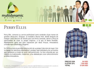 AFILIADOS      PRODUCTOS




                                                                                                           1   1   1   1   1   1   2   3




Perry Ellis, comenzó su carrera profesional como vendedor al por menor de
grandes almacenes. Después, se trasladó a Nueva York, donde después de
trabajar como Director de Diseño para una firma conocida, dieron a Perry la
oportunidad de crear su propia empresa, a la que él llamó Portfolio.
Rápidamente ganó una gran reputación por ideas frescas, innovadoras
creando ropa sofisticada y elegante.

En 1978 su éxito le permitió hacerse jefe de su propia Colección de mujer. Con
su equipo de talentosos diseñadores, produjo ropa individual y los accesorios
que cambiaron el modo de vestir norteamericano. Se hizo conocido por sus
clásicos no-tradicionales, modernos, y fue alabado por crear coherentemente
prendas innovadoras.


                                                                                                        PRECIO USA            24 USD
                                                                                                        FLETES 32%          7,68 USD
Los PRECIOS y FOTOGRAFÍAS de estos productos SON SOLO UNA REFERENCIA. En el momento de tu consulta en   TOTAL              31,68 USD
nuestro portal, los productos pueden estar agotados o haber modificado su precio sin previo aviso.
 