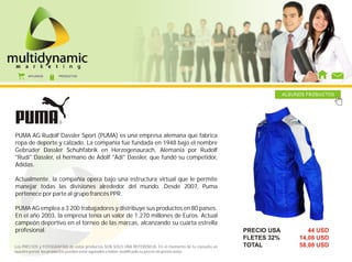 AFILIADOS      PRODUCTOS




                                                                                                                     ALGUNOS PRODUCTOS




PUMA AG Rudolf Dassler Sport (PUMA) es una empresa alemana que fabrica
ropa de deporte y calzado. La compañía fue fundada en 1948 bajo el nombre
Gebrüder Dassler Schuhfabrik en Herzogenaurach, Alemania por Rudolf
"Rudi" Dassler, el hermano de Adolf "Adi" Dassler, que fundó su competidor,
Adidas.

Actualmente, la compañía opera bajo una estructura virtual que le permite
manejar todas las divisiones alrededor del mundo. Desde 2007, Puma
pertenece por parte al grupo francés PPR.

PUMA AG emplea a 3 200 trabajadores y distribuye sus productos en 80 países.
En el año 2003, la empresa tenía un valor de 1.270 millones de Euros. Actual
campeón deportivo en el torneo de las marcas, alcanzando su cuarta estrella
profesional.                                                                                            PRECIO USA           44 USD
                                                                                                        FLETES 32%        14,08 USD
Los PRECIOS y FOTOGRAFÍAS de estos productos SON SOLO UNA REFERENCIA. En el momento de tu consulta en   TOTAL             58,08 USD
nuestro portal, los productos pueden estar agotados o haber modificado su precio sin previo aviso.
 