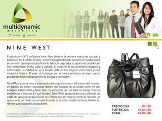 AFILIADOS      PRODUCTOS




                                                                                                           1   1   1   1   1   1   1   2




Fundada en 1977 en Nueva York, Nine West es la primera marca de calzado y
bolsos en los Estados Unidos. La formula ganadora de su éxito se fundamenta
en la visión de empresa a la hora de fabricar un producto oportuno basados en
tres elementos: estilo, valor y calidad. El estilo se lo da un diseño elegante y
sofisticado. La calidad se ve a simple vista en los mejores materiales y una
exquisita factura. El valor se consigue con el mejor producto al mejor precio
posible sin hacer comprometer la actitud o la imagen.

Nine West es una marca internacional con presencia en 68 países del mundo;
en países de tanta relevancia dentro del mundo de la moda como lo son
Londres, Milán, Paris y New York. Es conocida por ser líder en moda, marcar
tendencias e innovar. En sus tiendas, Nine West proporciona a sus clientas un
estilo de vida y una experiencia de compra que no sólo se remite al calzado, ya
que cuenta con toda una amplia línea de accesorios desde carteras, billeteras,
relojes y anteojos hasta bijouterie.
                                                                                                        PRECIO USA            60 USD
                                                                                                        FLETES 32%         19,20 USD
Los PRECIOS y FOTOGRAFÍAS de estos productos SON SOLO UNA REFERENCIA. En el momento de tu consulta en   TOTAL              79,20 USD
nuestro portal, los productos pueden estar agotados o haber modificado su precio sin previo aviso.
 
