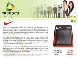 AFILIADOS      PRODUCTOS




                                                                                                           1   1   1   1   1   1   1   2




Nike, Inc. es una empresa multinacional fundada en 1964 por Phil Knight y Bill
Bowerman, conocida por su marca de ropa, calzado y otros artículos de
deporte. La historia de Nike, la mayor marca de ropa de deporte americana, es
bastante curiosa. Phil Knight era un norteamericano aficionado al deporte que
estaba vinculado a la Universidad de Oregon.

Phil Knight era licenciado en empresas y viajó a Japón a finales de los años 50.
Allí se hizo pasar por representante de una importante distribuidora de calzado
americana interesada en comercializar su producto al otro lado del océano,
llegando a un acuerdo y de esta manera nacía la empresa germen de Nike:
"Blue Ribbon Sports", o en español “Deportes Cinta Azul”.

A mediados de los años 60 Knight decide cambiar de nombre a la empresa,
pasándose a llamar Nike. Nike significa victoria en griego. En esta época se une
a Nike Bill Bowerman, entrenador en la Universidad de Oregon. Bowerman se
encargaba de los diseños de las zapatillas Nike.                                                        PRECIO USA            29 USD
                                                                                                        FLETES 32%          9,28 USD
Los PRECIOS y FOTOGRAFÍAS de estos productos SON SOLO UNA REFERENCIA. En el momento de tu consulta en   TOTAL              38,28 USD
nuestro portal, los productos pueden estar agotados o haber modificado su precio sin previo aviso.
 