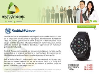 AFILIADOS      PRODUCTOS




                                                                                                                     ALGUNOS PRODUCTOS




Smith & Wesson es el mayor fabricante de pistolas de Estados Unidos. La sede
de la corporación se encuentra en Springfield, Massachusetts. Fundada en
1852, las pistolas y revólveres de Smith & Wesson se han convertido en un
equipo estándar de policía y fuerzas armadas en numerosos países, siendo
utilizadas también por tiradores deportivos y apareciendo en numerosas
películas de Hollywood.

Smith & Wesson es reconocida por los numerosos tipos de munición que ha
desarrollado a lo largo de su historia, y muchos tipos de municiones son
identificados con siglas que hacen mención al nombre de la compañía.

Colt y Smith & Wesson posiblemente sean las marcas de arma corta más
famosas del mundo. Además de por sus armas de fuego, a la firma S&W
también se la conoce hoy en día por sus navajas y cuchillos, gafas de
protección balística y sus relojes tácticos.                                                            PRECIO USA           55 USD
                                                                                                        FLETES 32%        17,70 USD
Los PRECIOS y FOTOGRAFÍAS de estos productos SON SOLO UNA REFERENCIA. En el momento de tu consulta en   TOTAL             72,60 USD
nuestro portal, los productos pueden estar agotados o haber modificado su precio sin previo aviso.
 