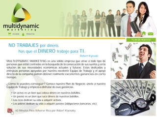 AFILIADOS   PRODUCTOS



                                                                                      PLAN DE NEGOCIO


 NO TRABAJES por dinero,
     has que el DINERO trabaje para TI.
                                                                   Robert Kiyosaki
MULTIDYNAMIC MARKETING es una sólida empresa que atrae a todo tipo de
personas que están centradas en la búsqueda de la consecución de sus sueños y en la
solución de sus necesidades económicas actuales y futuras. Estas dedicadas y
enérgicas personas apoyadas por nuestro excelente Equipo de Trabajo y el apoyo
directo de la compañía podrán obtener realmente excelentes ganancias en corto
tiempo.

¿Cómo lo puedes conseguir? Conoce nuestro Plan de Negocio, únete a nuestro
Equipo de Trabajo y empieza a disfrutar de esas ganancias.

   •   Un activo es un bien que coloca dinero en nuestros bolsillos.
   •   Un pasivo es un bien que saca dinero de nuestros bolsillos.
   •   Los ricos dedican su vida a adquirir activos.
   •   Los pobres dedican su vida a adquirir pasivos (obligaciones bancarias, etc).

          60 Minutos Para Volverse Rico por Robert Kiyosaky
 