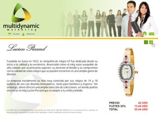AFILIADOS      PRODUCTOS




                                                                                                           1   1   1   1   1   1   1   2




Fundada en Suiza en 1923, la compañía de relojes LP fue dedicada desde su
inicio a la calidad y la excelencia. Anunciado como el reloj suizo asequible de
alta calidad, por su artesanía superior, su atención al detalle y su compromiso
con la calidad de estos relojes que se pueden encontrar en una amplia gama de
diseños.

La empresa inicialmente se hizo muy conocida por sus relojes de 14 y 18
quilates de oro con diseños innovadores, tanto para hombres y mujeres. Sin
embargo, ahora ofrecen una amplia selección de colecciones, en donde podrás
encontrar el reloj Lucien Piccard que se adapte a tu estilo y bolsillo.



                                                                                                        PRECIO                42 USD
                                                                                                        FLETES 32%         13,44 USD
Los PRECIOS y FOTOGRAFÍAS de estos productos SON SOLO UNA REFERENCIA. En el momento de tu consulta en   TOTAL              55,44 USD
nuestro portal, los productos pueden estar agotados o haber modificado su precio sin previo aviso.
 