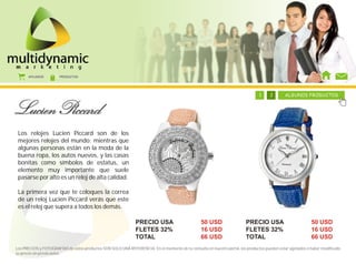 AFILIADOS        PRODUCTOS




                                                                                            1     1     1     1     1     1     1     2       ALGUNOS PRODUCTOS




 Los relojes Lucien Piccard son de los
 mejores relojes del mundo; mientras que
 algunas personas están en la moda de la
 buena ropa, los autos nuevos, y las casas
 bonitas como símbolos de estatus, un
 elemento muy importante que suele
 pasarse por alto es un reloj de alta calidad.

 La primera vez que te coloques la correa
 de un reloj Lucien Piccard verás que este
 es el reloj que supera a todos los demás.

                                                               PRECIO USA                         50 USD                 PRECIO USA                         50 USD
                                                               FLETES 32%                         16 USD                 FLETES 32%                         16 USD
                                                               TOTAL                              66 USD                 TOTAL                              66 USD
Los PRECIOS y FOTOGRAFÍAS de estos productos SON SOLO UNA REFERENCIA. En el momento de tu consulta en nuestro portal, los productos pueden estar agotados o haber modificado
su precio sin previo aviso.
 