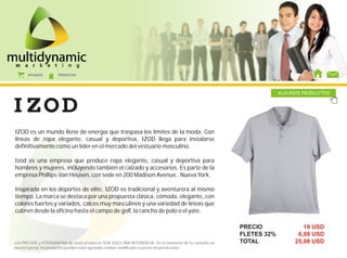 AFILIADOS      PRODUCTOS




                                                                                                                     ALGUNOS PRODUCTOS




IZOD es un mundo lleno de energía que traspasa los límites de la moda. Con
líneas de ropa elegante, casual y deportiva, IZOD llega para instalarse
definitivamente como un líder en el mercado del vestuario masculino.

Izod es una empresa que produce ropa elegante, casual y deportiva para
hombres y mujeres, incluyendo también el calzado y accesorios. Es parte de la
empresa Phillips-Van Heusen, con sede en 200 Madison Avenue., Nueva York.

Inspirada en los deportes de elite, IZOD es tradicional y aventurera al mismo
tiempo. La marca se destaca por una propuesta clásica, cómoda, elegante, con
colores fuertes y variados, calces muy masculinos y una variedad de líneas que
cubren desde la oficina hasta el campo de golf, la cancha de polo o el yate.

                                                                                                        PRECIO               19 USD
                                                                                                        FLETES 32%         6,08 USD
Los PRECIOS y FOTOGRAFÍAS de estos productos SON SOLO UNA REFERENCIA. En el momento de tu consulta en   TOTAL             25,08 USD
nuestro portal, los productos pueden estar agotados o haber modificado su precio sin previo aviso.
 