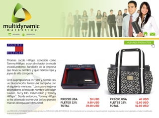 AFILIADOS        PRODUCTOS




                                                                                                                                              ALGUNOS PRODUCTOS




Thomas Jacob Hilfiger, conocido como
Tommy Hilfiger, es un diseñador de moda
estadounidense, fundador de la empresa
que lleva su nombre y que fabrica ropa y
joyas de alta categoría.

Creó su propia línea en 1985 y, siendo casi
un desconocido, lanzó una campaña con
el siguiente mensaje: "Los cuatro mejores
diseñadores de ropa de hombre son Ralph
Lauren, Perry Ellis, Calvin Klein y Tommy
Hilfiger". Desde entonces, Tommy Hilfiger
se ha afianzado como una de las grandes                        PRECIO USA                       30 USD                   PRECIO USA                        40 USD
marcas de ropa a nivel mundial.                                FLETES 32%                     9,60 USD                   FLETES 32%                     12,80 USD
                                                               TOTAL                         39,60 USD                   TOTAL                          52,80 USD
Los PRECIOS y FOTOGRAFÍAS de estos productos SON SOLO UNA REFERENCIA. En el momento de tu consulta en nuestro portal, los productos pueden estar agotados o haber modificado
su precio sin previo aviso.
 