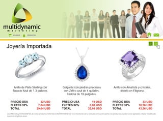 AFILIADOS        PRODUCTOS




                                                                                                                                 1     1     1     1     1     1     1     2
Joyería Importada




       Anillo de Plata Sterling con                             Colgante con piedras preciosas                             Anillo con Amatista y cristales,
      Topacio Azul de 1,3 quilates.                              con Zafiro azul de 4 quilates.                                  diseño en Filigrana.
                                                                   Cadena de 18 pulgadas.

   PRECIO USA                         22 USD                   PRECIO USA                       19 USD                   PRECIO USA                        33 USD
   FLETES 32%                       7,04 USD                   FLETES 32%                     6,08 USD                   FLETES 32%                     10,56 USD
   TOTAL                           29,04 USD                   TOTAL                         25,08 USD                   TOTAL                          43,56 USD
Los PRECIOS y FOTOGRAFÍAS de estos productos SON SOLO UNA REFERENCIA. En el momento de tu consulta en nuestro portal, los productos pueden estar agotados o haber modificado
su precio sin previo aviso.
 