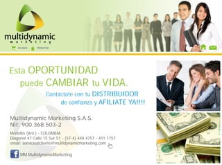 AFILIADOS   PRODUCTOS




Esta OPORTUNIDAD
   puede CAMBIAR tu                             VIDA.
                      Contáctate con tu DISTRIBUIDOR
                           de confianza y AFILIATE YA!!!!

Multidynamic Marketing S.A.S.
Nit: 900.368.503-2
Medellín (Ant.) - COLOMBIA
Diagonal 47 Calle 15 Sur 51 - (57-4) 448 4757 - 411 1757
email: servicioalcliente@multidynamicmarketing.com

      MM.MultidynamicMarketing
 
