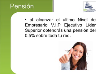 Pensión
    • al alcanzar el ultimo Nivel de
    Empresario V.I.P Ejecutivo Líder
    Superior obtendrás una pensión del
    0.5% sobre toda tu red.
 