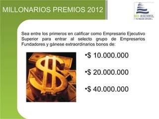 MILLONARIOS PREMIOS 2012


    Sea entre los primeros en calificar como Empresario Ejecutivo
    Superior para entrar al selecto grupo de Empresarios
    Fundadores y gánese extraordinarios bonos de:

                                   •$ 10.000.000

                                   •$ 20.000.000

                                   •$ 40.000.000
 