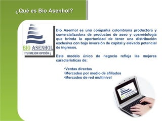 ¿Qué es Bio Asenhol?


              Bio Asenhol es una compañía colombiana productora y
              comercializadora de productos de aseo y cosmetología
              que brinda la oportunidad de tener una distribución
              exclusiva con baja inversión de capital y elevado potencial
              de ingresos.

              Este modelo único de negocio refleja las mejores
              características de:

                  •Ventas directas
                  •Mercadeo por medio de afiliados
                  •Mercadeo de red multinivel
 