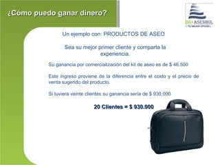 ¿Cómo puedo ganar dinero?

                Un ejemplo con: PRODUCTOS DE ASEO

                 Sea su mejor primer cliente y comparta la
                               experiencia.
          Su ganancia por comercialización del kit de aseo es de $ 46.500

          Este ingreso proviene de la diferencia entre el costo y el precio de
          venta sugerido del producto.

          Si tuviera veinte clientes su ganancia seria de $ 930.000

                               20 Clientes = $ 930.000
 
