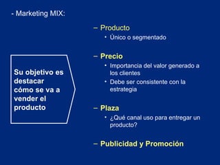 - Marketing MIX:
– Producto
• Único o segmentado

– Precio
Su objetivo es
destacar
cómo se va a
vender el
producto

• Importancia del valor generado a
los clientes
• Debe ser consistente con la
estrategia

– Plaza
• ¿Qué canal uso para entregar un
producto?

– Publicidad y Promoción

 