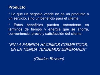 Producto
* Lo que un negocio vende no es un producto o
un servicio, sino un beneficio para el cliente.
* Estos beneficios pueden entenderse en
términos de tiempo y energía que se ahorra,
conveniencia, precio y satisfacción del cliente.

“EN LA FABRICA HACEMOS COSMETICOS,
EN LA TIENDA VENDEMOS ESPERANZA”
(Charles Revson)

 