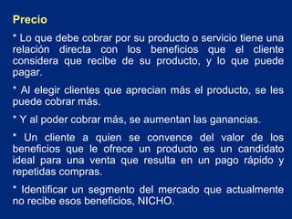 Precio
* Lo que debe cobrar por su producto o servicio tiene una
relación directa con los beneficios que el cliente
considera que recibe de su producto, y lo que puede
pagar.
* Al elegir clientes que aprecian más el producto, se les
puede cobrar más.
* Y al poder cobrar más, se aumentan las ganancias.
* Un cliente a quien se convence del valor de los
beneficios que le ofrece un producto es un candidato
ideal para una venta que resulta en un pago rápido y
repetidas compras.
* Identificar un segmento del mercado que actualmente
no recibe esos beneficios, NICHO.

 
