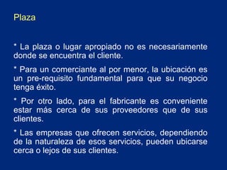 Plaza
* La plaza o lugar apropiado no es necesariamente
donde se encuentra el cliente.
* Para un comerciante al por menor, la ubicación es
un pre-requisito fundamental para que su negocio
tenga éxito.
* Por otro lado, para el fabricante es conveniente
estar más cerca de sus proveedores que de sus
clientes.
* Las empresas que ofrecen servicios, dependiendo
de la naturaleza de esos servicios, pueden ubicarse
cerca o lejos de sus clientes.

 