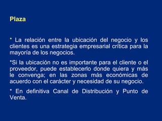 Plaza
* La relación entre la ubicación del negocio y los
clientes es una estrategia empresarial crítica para la
mayoría de los negocios.
*Si la ubicación no es importante para el cliente o el
proveedor, puede establecerlo donde quiera y más
le convenga; en las zonas más económicas de
acuerdo con el carácter y necesidad de su negocio.
* En definitiva Canal de Distribución y Punto de
Venta.

 