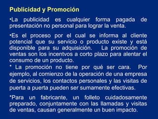 Publicidad y Promoción
•La publicidad es cualquier forma pagada
presentación no personal para lograr la venta.

de

•Es el proceso por el cual se informa al cliente
potencial que su servicio o producto existe y está
disponible para su adquisición.
La promoción de
ventas son los incentvos a corto plazo para alentar el
consumo de un producto.
* La promoción no tiene por qué ser cara. Por
ejemplo, al comienzo de la operación de una empresa
de servicios, los contactos personales y las visitas de
puerta a puerta pueden ser sumamente efectivas.
*Para un fabricante, un folleto cuidadosamente
preparado, conjuntamente con las llamadas y visitas
de ventas, causan generalmente un buen impacto.

 
