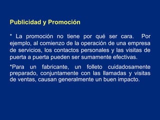 Publicidad y Promoción
* La promoción no tiene por qué ser cara. Por
ejemplo, al comienzo de la operación de una empresa
de servicios, los contactos personales y las visitas de
puerta a puerta pueden ser sumamente efectivas.
*Para un fabricante, un folleto cuidadosamente
preparado, conjuntamente con las llamadas y visitas
de ventas, causan generalmente un buen impacto.

 