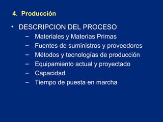 4. Producción

• DESCRIPCION DEL PROCESO
–
–
–
–
–
–

Materiales y Materias Primas
Fuentes de suministros y proveedores
Métodos y tecnologías de producción
Equipamiento actual y proyectado
Capacidad
Tiempo de puesta en marcha

 