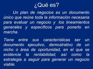 ¿Qué es?
Un plan de negocios es un documento
único que reúne toda la información necesaria
para evaluar un negocio y los lineamientos
generales y específicos para ponerlo en
marcha.
Tiene entre sus características ser un
documento ejecutivo, demostrativo de un
nicho o área de oportunidad, en el que se
evidencie la rentabilidad, así como la
estrategia a seguir para generar un negocio
viable.

 