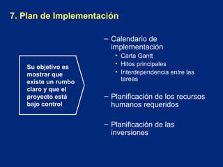 7. Plan de Implementación
– Calendario de
implementación
Su objetivo es
mostrar que
existe un rumbo
claro y que el
proyecto está
bajo control

• Carta Gantt
• Hitos principales
• Interdependencia entre las
tareas

– Planificación de los recursos
humanos requeridos
– Planificación de las
inversiones

 