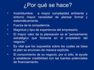 ¿Por qué se hace?
•

•
•
•

•
•

Incertidumbre: a mayor complejidad ambiente y
entorno mayor necesidad de planear formal y
sistemáticamente.
Fuerza de la competencia.
Magnitud y tipo de experiencia del empresario.
El mayor valor de la planeación es el “pensamiento
estratégico que fomenta en el propietario del
negocio.”
Es vital que los supuestos sobre los cuales se basa
el plan se enuncien de manera explícita.
El conocimiento de su negocio, por sí sólo, le ayuda
a establecer credibilidad con las fuentes potenciales
de financiamiento.

 