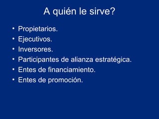 A quién le sirve?
•
•
•
•
•
•

Propietarios.
Ejecutivos.
Inversores.
Participantes de alianza estratégica.
Entes de financiamiento.
Entes de promoción.

 