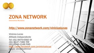 ZONA NETWORKVisionários Mundiais
http://www.zonanetwork.com/viniciuslucas
Vinícius Lucas
Afiliado Independente
Tel: (61) 8470-0582 OI
(61) 8147-7386 TIM
(61) 3540-1148 FIXO
http://www.facebook.com/prviniciuslucas
skype: vinnymultinivel
 