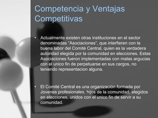 Competencia y Ventajas
Competitivas
• Actualmente existen otras instituciones en el sector
denominadas “Asociaciones”, que interfieren con la
buena labor del Comité Central, quien es la verdadera
autoridad elegida por la comunidad en elecciones. Estas
Asociaciones fueron implementadas con malas argucias
con el unico fin de perpetuarse en sus cargos, no
teniendo representacion alguna.
• El Comité Central es una organización formada por
Jovenes profesionales, hijos de la comunidad, elegidos
en elecciones, unidos con el unico fin de servir a su
comunidad.
 