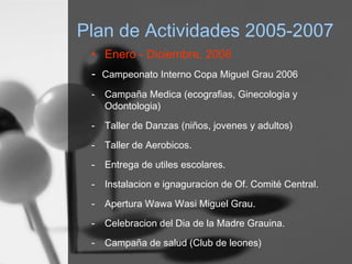 Plan de Actividades 2005-2007
• Enero - Diciembre, 2006
- Campeonato Interno Copa Miguel Grau 2006
- Campaña Medica (ecografias, Ginecologia y
Odontologia)
- Taller de Danzas (niños, jovenes y adultos)
- Taller de Aerobicos.
- Entrega de utiles escolares.
- Instalacion e ignaguracion de Of. Comité Central.
- Apertura Wawa Wasi Miguel Grau.
- Celebracion del Dia de la Madre Grauina.
- Campaña de salud (Club de leones)
 